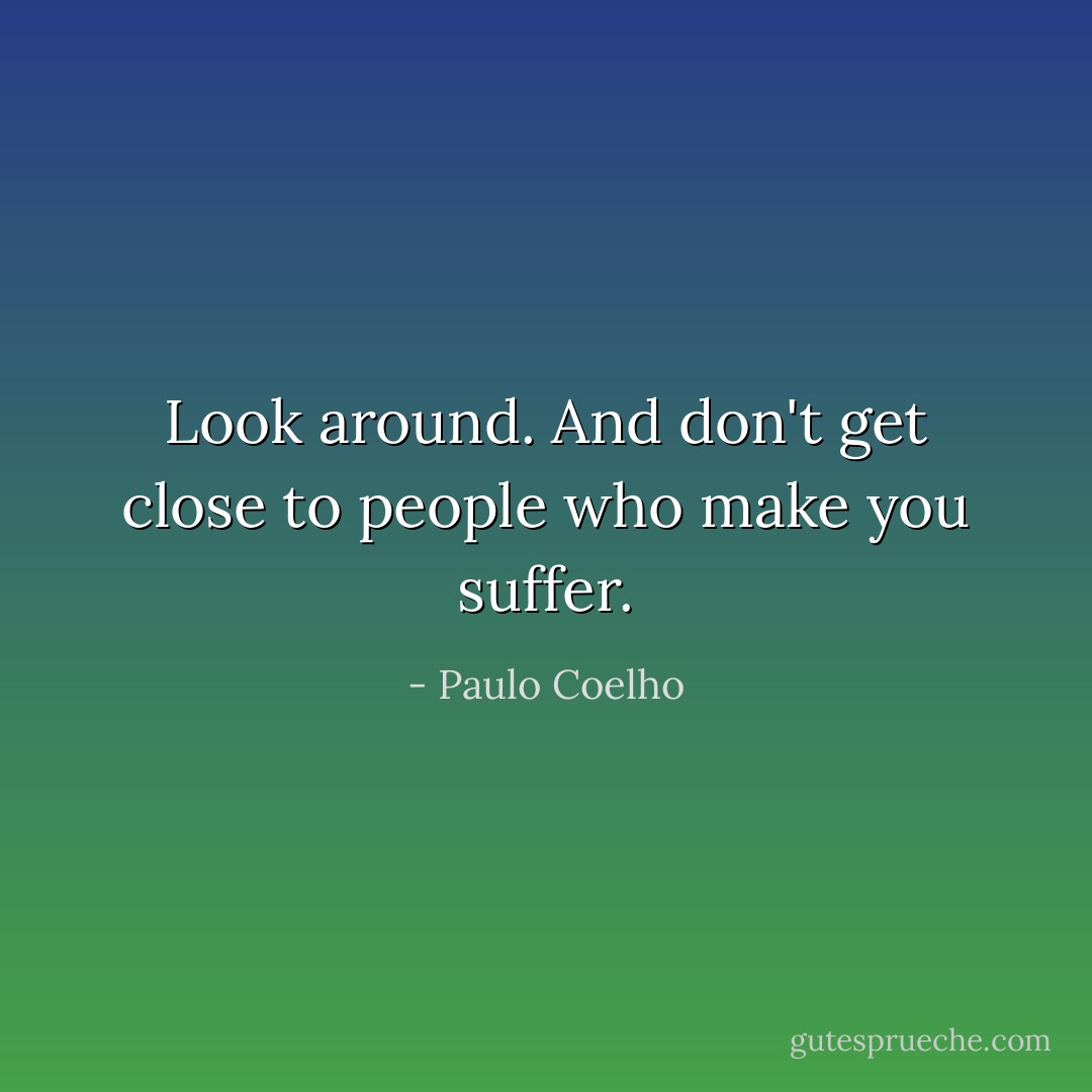 Look around. And don't get close to people who make you suffer. - Paulo Coelho