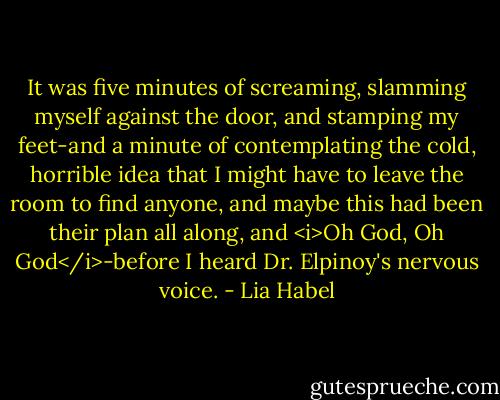 It was five minutes of screaming, slamming myself against the door, and stamping my feet-and a minute of contemplating the cold, horrible idea that I might have to leave the room to find anyone, and maybe this had been their plan all along, and <i>Oh God, Oh God</i>-before I heard Dr. Elpinoy's nervous voice. - Lia Habel