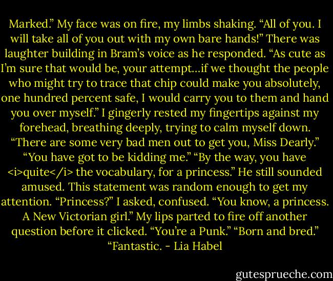 Marked.” My face was on fire, my limbs shaking. “All of you. I will take all of you out with my own bare hands!”<br />There was laughter building in Bram’s voice as he responded. “As cute as I’m sure that would be, your attempt…if we thought the people who might try to trace that chip could make you absolutely, one hundred percent safe, I would carry you to them and hand you over myself.”<br />I gingerly rested my fingertips against my forehead, breathing deeply, trying to calm myself down.<br />“There are some very bad men out to get you, Miss Dearly.”<br />“You have got to be kidding me.”<br />“By the way, you have <i>quite</i> the vocabulary, for a princess.” He still sounded amused.<br />This statement was random enough to get my attention. “Princess?” I asked, confused.<br />“You know, a princess. A New Victorian girl.”<br />My lips parted to fire off another question before it clicked. “You’re a Punk.”<br />“Born and bred.”<br />“Fantastic. - Lia Habel
