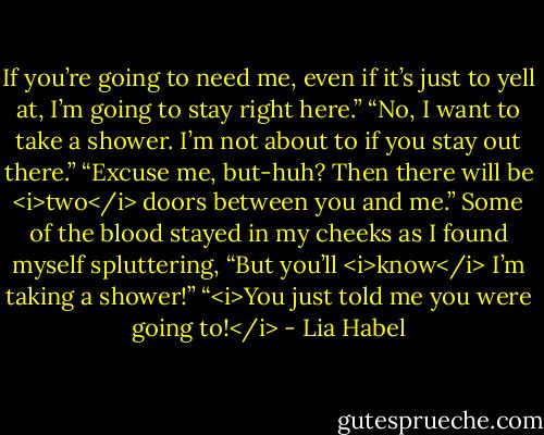 If you’re going to need me, even if it’s just to yell at, I’m going to stay right here.”<br />“No, I want to take a shower. I’m not about to if you stay out there.”<br />“Excuse me, but-huh? Then there will be <i>two</i> doors between you and me.”<br />Some of the blood stayed in my cheeks as I found myself spluttering, “But you’ll <i>know</i> I’m taking a shower!”<br />“<i>You just told me you were going to!</i> - Lia Habel