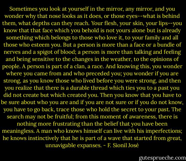 Sometimes you look at yourself in the mirror, any mirror, and you wonder why that nose looks as it does, or those eyes--what is behind them, what depths can they reach. Your flesh, your skin, your lips--you know that that face which you behold is not yours alone but is already something which belongs to those who love it, to your family and all those who esteem you. But a person is more than a face or a bundle of nerves and a spigot of blood; a person is more than talking and feeling and being sensitive to the changes in the weather, to the opinions of people. A person is part of a clan, a race. And knowing this, you wonder where you came from and who preceded you; you wonder if you are strong, as you know those who lived before you were strong, and then you realize that there is a durable thread which ties you to a past you did not create but which created you. Then you know that you have to be sure about who you are and if you are not sure or if you do not know, you have to go back, trace those who hold the secret to your past. The search may not be fruitful; from this moment of awareness, there is nothing more frustrating than the belief that you have been meaningless. A man who knows himself can live with his imperfections; he knows instinctively that he is part of a wave that started from great, unnavigable expanses. - F. Sionil José
