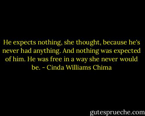 He expects nothing, she thought, because he's never had anything. And nothing was expected of him. He was free in a way she never would be. - Cinda Williams Chima