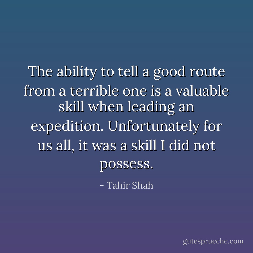 The ability to tell a good route from a terrible one is a valuable skill when leading an expedition. Unfortunately for us all, it was a skill I did not possess. - Tahir Shah