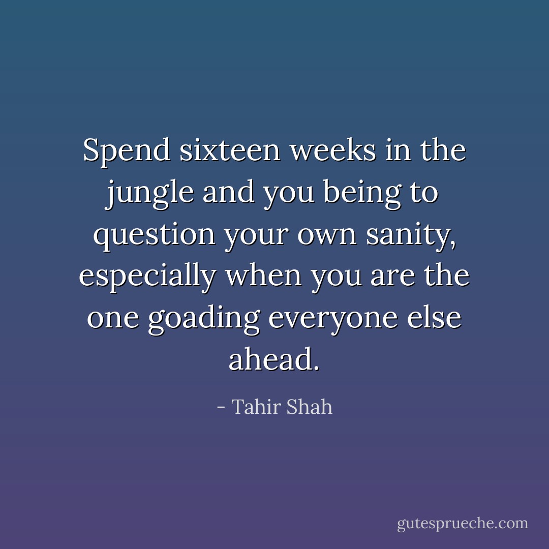 Spend sixteen weeks in the jungle and you being to question your own sanity, especially when you are the one goading everyone else ahead. - Tahir Shah
