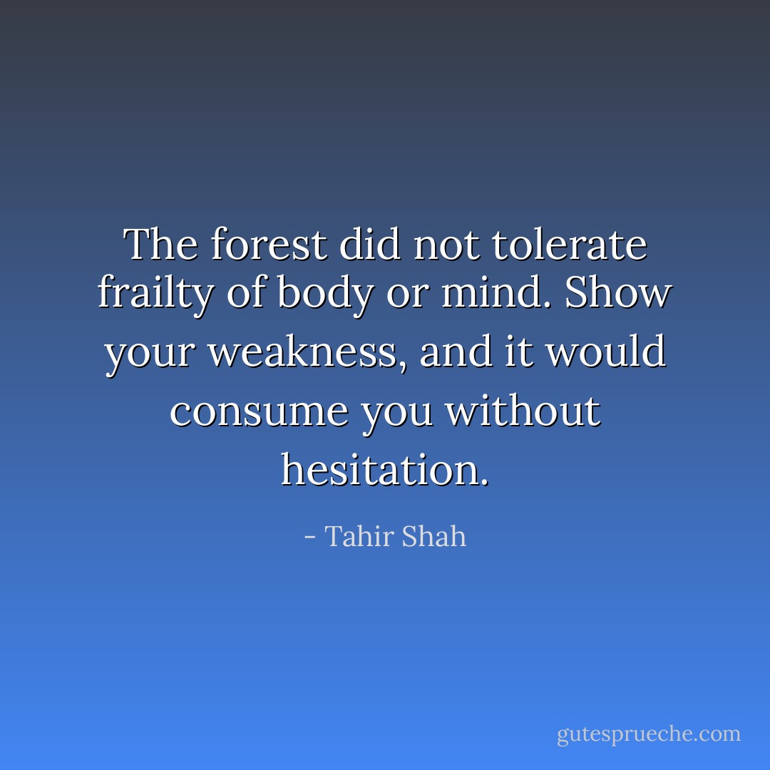 The forest did not tolerate frailty of body or mind. Show your weakness, and it would consume you without hesitation. - Tahir Shah