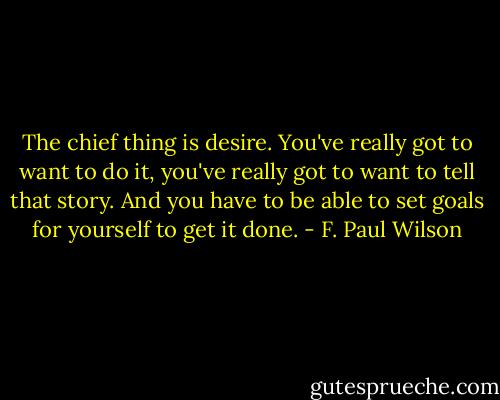 The chief thing is desire. You've really got to want to do it, you've really got to want to tell that story. And you have to be able to set goals for yourself to get it done. - F. Paul Wilson