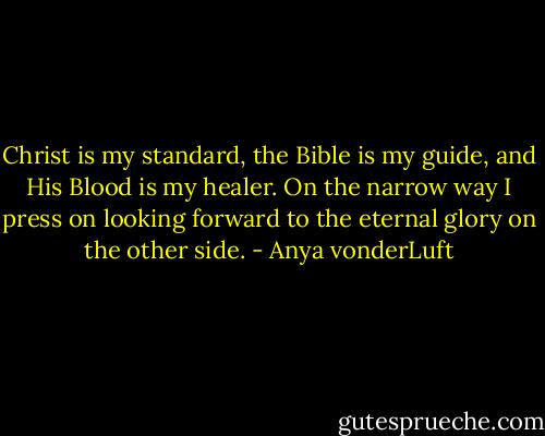 Christ is my standard, the Bible is my guide, and His Blood is my healer. On the narrow way I press on looking forward to the eternal glory on the other side. - Anya vonderLuft