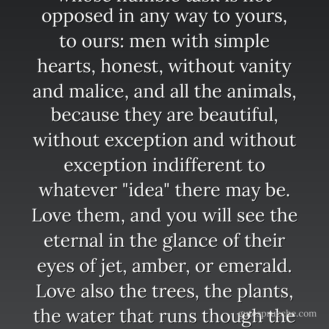 Respect the man of noble races other than your own, who carries out, in a different place, a combat parallel to yours -- to ours. He is your ally. He is our ally, be he at the other end of the world.<br />Love all living things whose humble task is not opposed in any way to yours, to ours: men with simple hearts, honest, without vanity and malice, and all the animals, because they are beautiful, without exception and without exception indifferent to whatever "idea" there may be. Love them, and you will see the eternal in the glance of their eyes of jet, amber, or emerald. Love also the trees, the plants, the water that runs though the meadow and on to the sea without knowing where it goes; love the mountain, the desert, the forest, the immense sky, full of light or full of clouds; because all these exceed man and reveal the eternal to you. - Savitri Devi