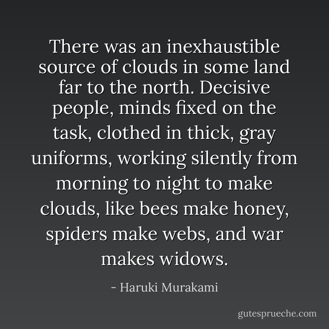There was an inexhaustible source of clouds in some land far to the north. Decisive people, minds fixed on the task, clothed in thick, gray uniforms, working silently from morning to night to make clouds, like bees make honey, spiders make webs, and war makes widows. - Haruki Murakami