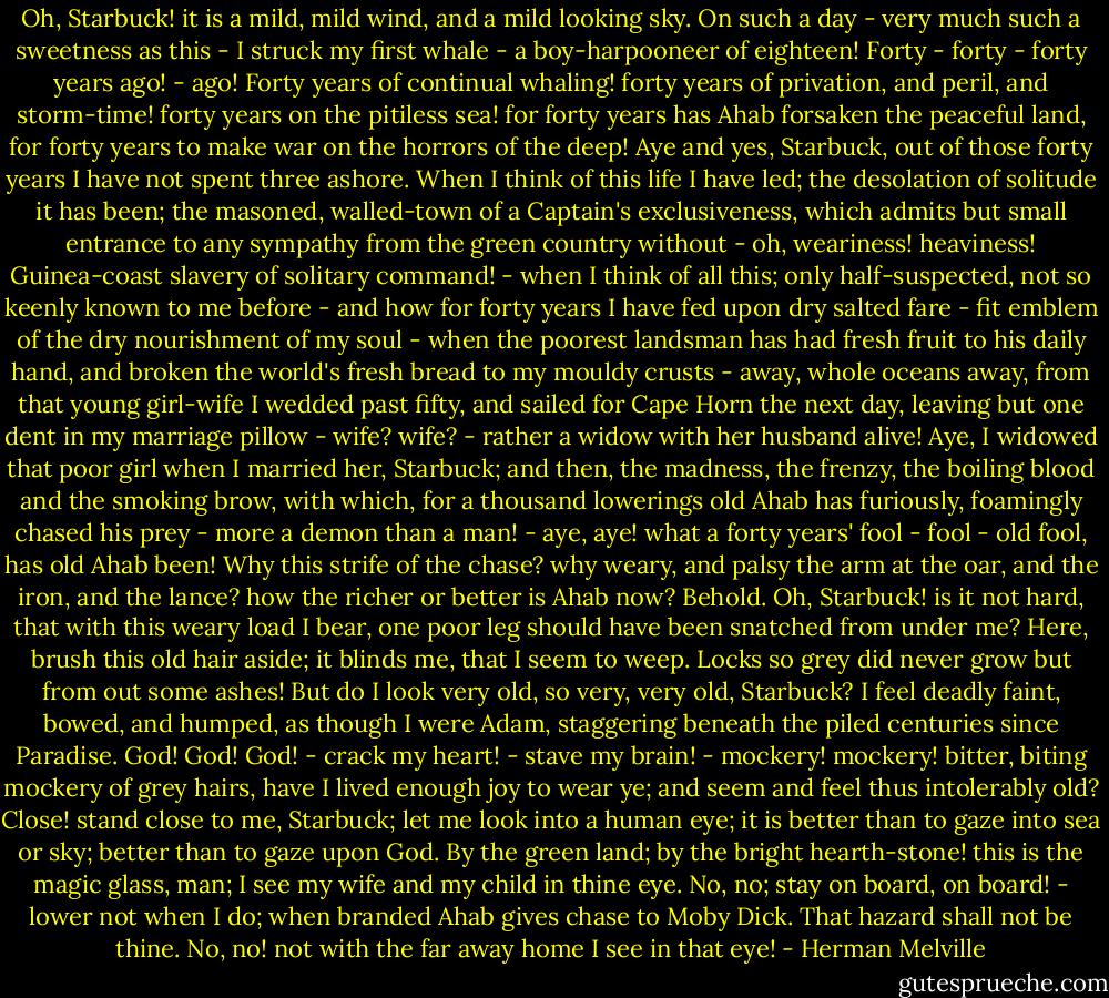 Oh, Starbuck! it is a mild, mild wind, and a mild looking sky. On such a day - very much such a sweetness as this - I struck my first whale - a boy-harpooneer of eighteen! Forty - forty - forty years ago! - ago! Forty years of continual whaling! forty years of privation, and peril, and storm-time! forty years on the pitiless sea! for forty years has Ahab forsaken the peaceful land, for forty years to make war on the horrors of the deep! Aye and yes, Starbuck, out of those forty years I have not spent three ashore. When I think of this life I have led; the desolation of solitude it has been; the masoned, walled-town of a Captain's exclusiveness, which admits but small entrance to any sympathy from the green country without - oh, weariness! heaviness! Guinea-coast slavery of solitary command! - when I think of all this; only half-suspected, not so keenly known to me before - and how for forty years I have fed upon dry salted fare - fit emblem of the dry nourishment of my soul - when the poorest landsman has had fresh fruit to his daily hand, and broken the world's fresh bread to my mouldy crusts - away, whole oceans away, from that young girl-wife I wedded past fifty, and sailed for Cape Horn the next day, leaving but one dent in my marriage pillow - wife? wife? - rather a widow with her husband alive! Aye, I widowed that poor girl when I married her, Starbuck; and then, the madness, the frenzy, the boiling blood and the smoking brow, with which, for a thousand lowerings old Ahab has furiously, foamingly chased his prey - more a demon than a man! - aye, aye! what a forty years' fool - fool - old fool, has old Ahab been! Why this strife of the chase? why weary, and palsy the arm at the oar, and the iron, and the lance? how the richer or better is Ahab now? Behold. Oh, Starbuck! is it not hard, that with this weary load I bear, one poor leg should have been snatched from under me? Here, brush this old hair aside; it blinds me, that I seem to weep. Locks so grey did never grow but from out some ashes! But do I look very old, so very, very old, Starbuck? I feel deadly faint, bowed, and humped, as though I were Adam, staggering beneath the piled centuries since Paradise. God! God! God! - crack my heart! - stave my brain! - mockery! mockery! bitter, biting mockery of grey hairs, have I lived enough joy to wear ye; and seem and feel thus intolerably old? Close! stand close to me, Starbuck; let me look into a human eye; it is better than to gaze into sea or sky; better than to gaze upon God. By the green land; by the bright hearth-stone! this is the magic glass, man; I see my wife and my child in thine eye. No, no; stay on board, on board! - lower not when I do; when branded Ahab gives chase to Moby Dick. That hazard shall not be thine. No, no! not with the far away home I see in that eye! - Herman Melville