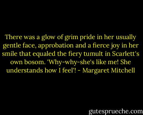 There was a glow of grim pride in her usually gentle face, approbation and a fierce joy in her smile that equaled the fiery tumult in Scarlett's own bosom.<br />'Why-why-she's like me! She understands how I feel'! - Margaret Mitchell