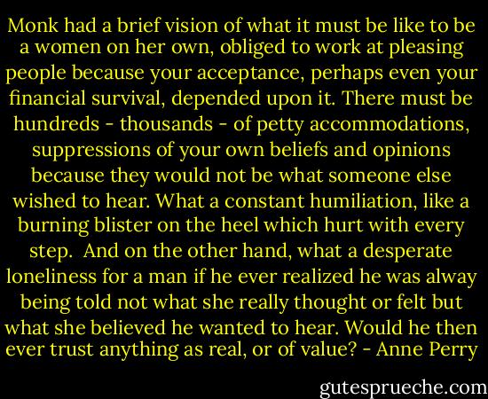Monk had a brief vision of what it must be like to be a women on her own, obliged to work at pleasing people because your acceptance, perhaps even your financial survival, depended upon it. There must be hundreds - thousands - of petty accommodations, suppressions of your own beliefs and opinions because they would not be what someone else wished to hear. What a constant humiliation, like a burning blister on the heel which hurt with every step.<br /><br />And on the other hand, what a desperate loneliness for a man if he ever realized he was alway being told not what she really thought or felt but what she believed he wanted to hear. Would he then ever trust anything as real, or of value? - Anne Perry