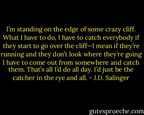 I’m standing on the edge of some crazy cliff. What I have to do, I have to catch everybody if they start to go over the cliff—I mean if they’re running and they don’t look where they’re going I have to come out from somewhere and catch them. That’s all I’d do all day. I’d just be the catcher in the rye and all. - J.D. Salinger