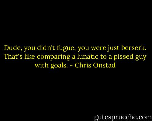 Dude, you didn't fugue, you were just berserk. That's like comparing a lunatic to a pissed guy with goals. - Chris Onstad