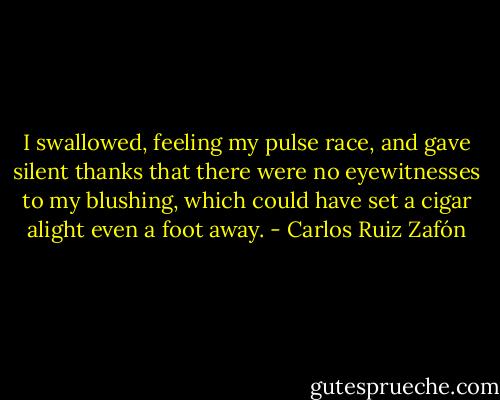 I swallowed, feeling my pulse race, and gave silent thanks that there were no eyewitnesses to my blushing, which could have set a cigar alight even a foot away. - Carlos Ruiz Zafón