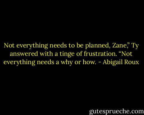 Not everything needs to be planned, Zane,” Ty answered with a tinge of frustration. “Not everything needs a why or how. - Abigail Roux