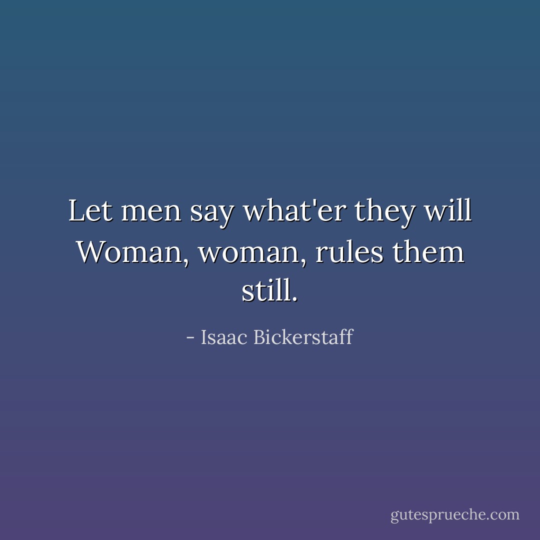 Let men say what'er they will<br />Woman, woman, rules them still. - Isaac Bickerstaff