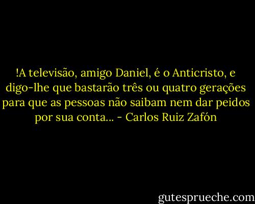 !A televisão, amigo Daniel, é o Anticristo, e digo-lhe que bastarão três ou quatro gerações para que as pessoas não saibam nem dar peidos por sua conta... - Carlos Ruiz Zafón