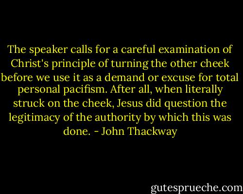 The speaker calls for a careful examination of Christ's principle of turning the other cheek before we use it as a demand or excuse for total personal pacifism. After all, when literally struck on the cheek, Jesus did question the legitimacy of the authority by which this was done. - John Thackway