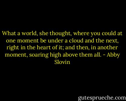 What a world, she thought, where you could at one moment be under a cloud and the next, right in the heart of it; and then, in another moment, soaring high above them all. - Abby Slovin
