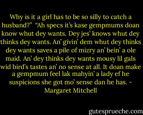 Why is it a girl has to be so silly to catch a husband?”<br /><br />“Ah specs it’s kase gempmums doan know whut dey wants. Dey jes’ knows whut dey thinks dey wants. An’ givin’ dem whut dey thinks<br />dey wants saves a pile of mizry an’ bein’ a ole maid. An’ dey thinks dey wants mousy lil gals wid bird’s tastes an’ no sense at<br />all. It doan make a gempmum feel lak mahyin’ a lady ef he suspicions she got mo’ sense dan he has. - Margaret Mitchell