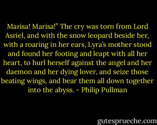 Marisa! Marisa!” The cry was torn from Lord Asriel, and with the snow leopard beside her, with a roaring in her ears, Lyra’s mother stood and found her footing and leapt with all her heart, to hurl herself against the angel and her daemon and her dying lover, and seize those beating wings, and bear them all down together into the abyss. - Philip Pullman