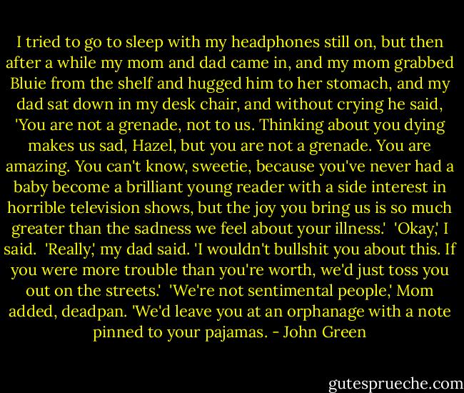 I tried to go to sleep with my headphones still on, but then after a while my mom and dad came in, and my mom grabbed Bluie from the shelf and hugged him to her stomach, and my dad sat down in my desk chair, and without crying he said, 'You are not a grenade, not to us. Thinking about you dying makes us sad, Hazel, but you are not a grenade. You are amazing. You can't know, sweetie, because you've never had a baby become a brilliant young reader with a side interest in horrible television shows, but the joy you bring us is so much greater than the sadness we feel about your illness.'<br /><br />'Okay,' I said.<br /><br />'Really,' my dad said. 'I wouldn't bullshit you about this. If you were more trouble than you're worth, we'd just toss you out on the streets.'<br /><br />'We're not sentimental people,' Mom added, deadpan. 'We'd leave you at an orphanage with a note pinned to your pajamas. - John Green