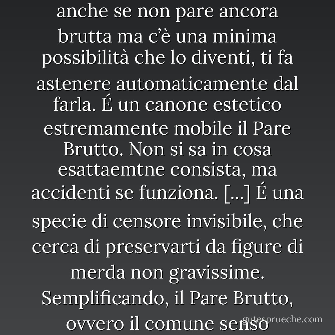 In ambito pubblico vige il comune senso dell’estetica, vale a dire quel potentissimo inibitore sociale rubricato alla vaga ma inconfondibile voce «Pare Brutto».<br />La caratteristica peculiare del Pare Brutto è che si manifesta all’improvviso sotto forma di dubbio, per cui una cosa (un gesto, un’affermazione, una domanda) anche se non pare ancora brutta ma c’è una minima possibilità che lo diventi, ti fa astenere automaticamente dal farla.<br />É un canone estetico estremamente mobile il Pare Brutto. Non si sa in cosa esattaemtne consista, ma accidenti se funziona. [...]<br />É una specie di censore invisibile, che cerca di preservarti da figure di merda non gravissime.<br />Semplificando, il Pare Brutto, ovvero il comune senso dell’estetica, potrebbe essere definito come il timore di fare o dire qualcosa di cui potresti perntirti. Per opporti alla sua dittatura devi avere stile, e saperlo, Devi, insomma, avere una gran fiducia in te stsso.<br />Ho appena spiegato la ragione per cui non riesco a oppormi alla dittatura del Pare Brutto. - Diego De Silva