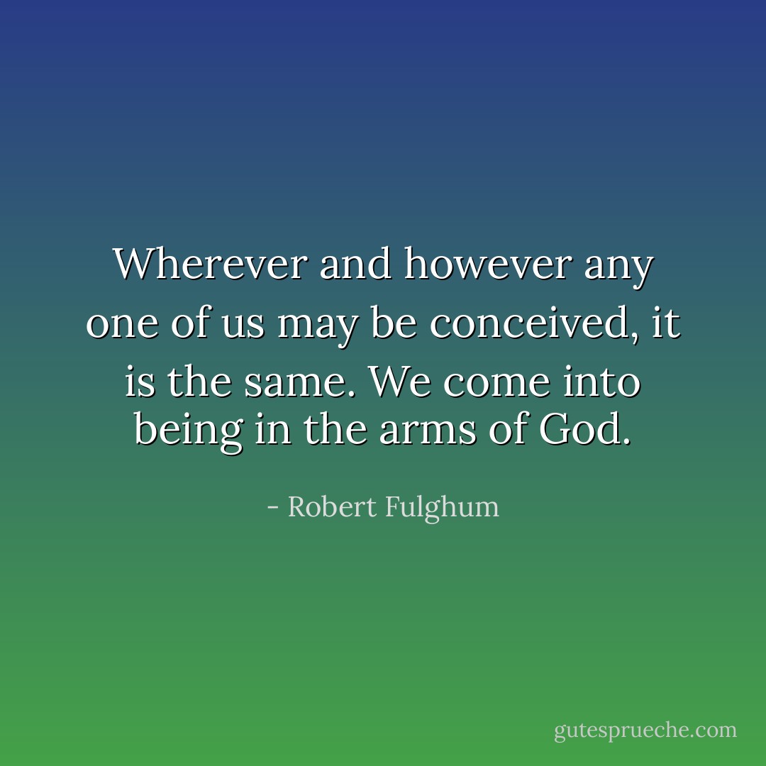 Wherever and however any one of us may be conceived, it is the same. We come into being in the arms of God. - Robert Fulghum