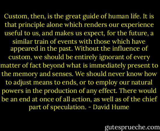 Custom, then, is the great guide of human life. It is that principle alone which renders our experience useful to us, and makes us expect, for the future, a similar train of events with those which have appeared in the past. Without the influence of custom, we should be entirely ignorant of every matter of fact beyond what is immediately present to the memory and senses. We should never know how to adjust means to ends, or to employ our natural powers in the production of any effect. There would be an end at once of all action, as well as of the chief part of speculation. - David Hume
