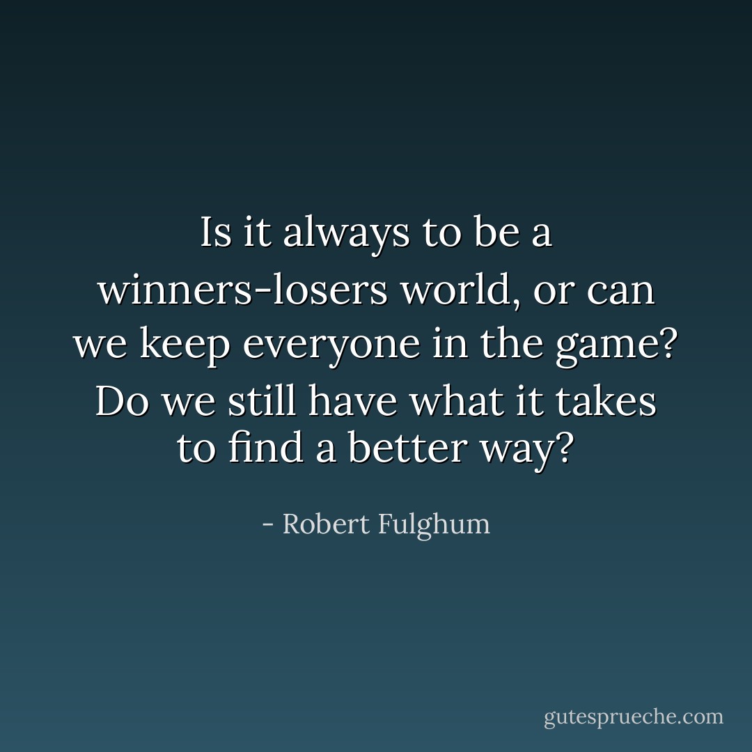 Is it always to be a winners-losers world, or can we keep everyone in the game? Do we still have what it takes to find a better way? - Robert Fulghum