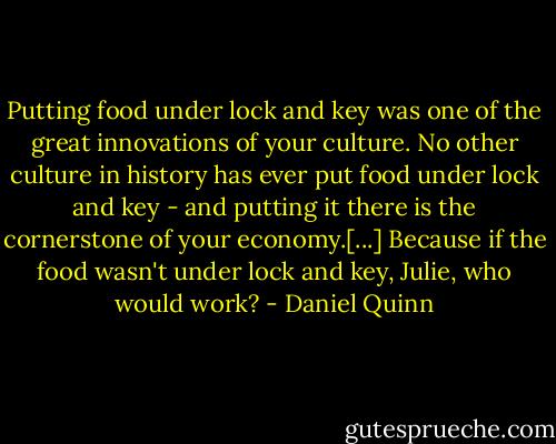 Putting food under lock and key was one of the great innovations of your culture. No other culture in history has ever put food under lock and key - and putting it there is the cornerstone of your economy.[...] Because if the food wasn't under lock and key, Julie, who would work? - Daniel Quinn