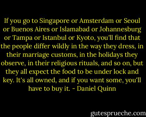 If you go to Singapore or Amsterdam or Seoul or Buenos Aires or Islamabad or Johannesburg or Tampa or Istanbul or Kyoto, you'll find that the people differ wildly in the way they dress, in their marriage customs, in the holidays they observe, in their religious rituals, and so on, but they all expect the food to be under lock and key. It's all owned, and if you want some, you'll have to buy it. - Daniel Quinn