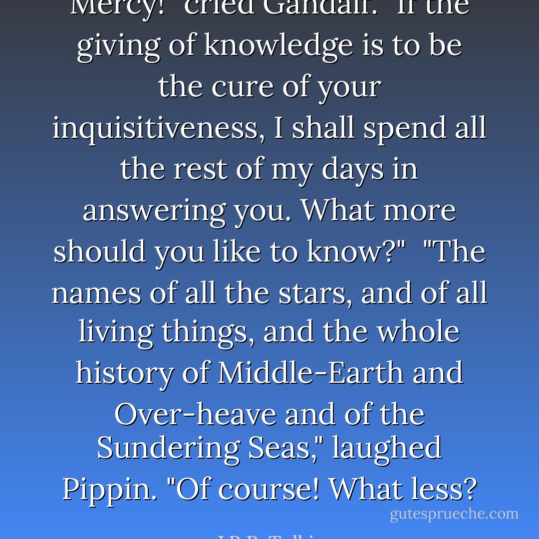 Mercy!" cried Gandalf. "If the giving of knowledge is to be the cure of your inquisitiveness, I shall spend all the rest of my days in answering you. What more should you like to know?"<br /><br />"The names of all the stars, and of all living things, and the whole history of Middle-Earth and Over-heave and of the Sundering Seas," laughed Pippin. "Of course! What less? - J.R.R. Tolkien