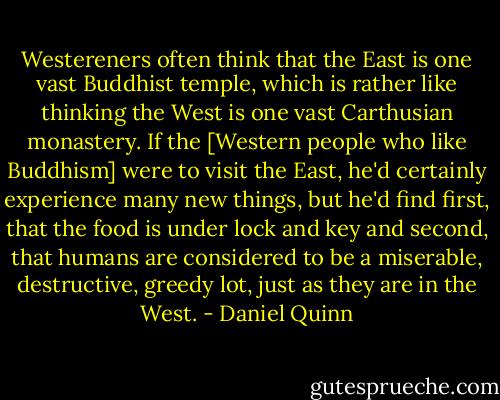 Westereners often think that the East is one vast Buddhist temple, which is rather like thinking the West is one vast Carthusian monastery. If the [Western people who like Buddhism] were to visit the East, he'd certainly experience many new things, but he'd find first, that the food is under lock and key and second, that humans are considered to be a miserable, destructive, greedy lot, just as they are in the West. - Daniel Quinn