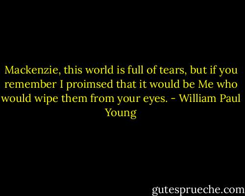 Mackenzie, this world is full of tears, but if you remember I proimsed that it would be Me who would wipe them from your eyes. - William Paul Young