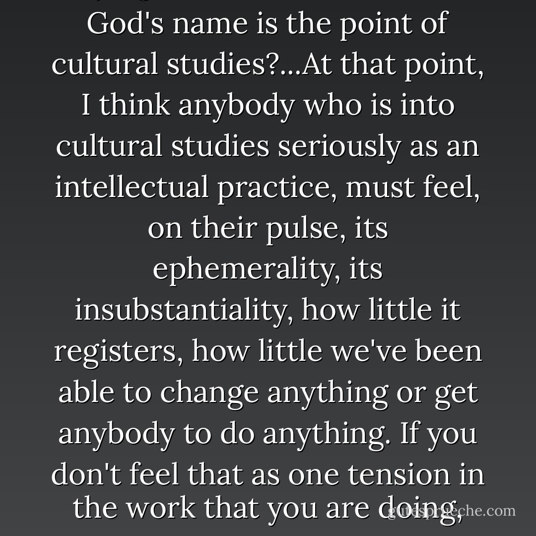 Against the urgency of people dying in the streets, what in God's name is the point of cultural studies?...At that point, I think anybody who is into cultural studies seriously as an intellectual practice, must feel, on their pulse, its ephemerality, its insubstantiality, how little it registers, how little we've been able to change anything or get anybody to do anything. If you don't feel that as one tension in the work that you are doing, theory has let you off the hook. - Stuart Hall