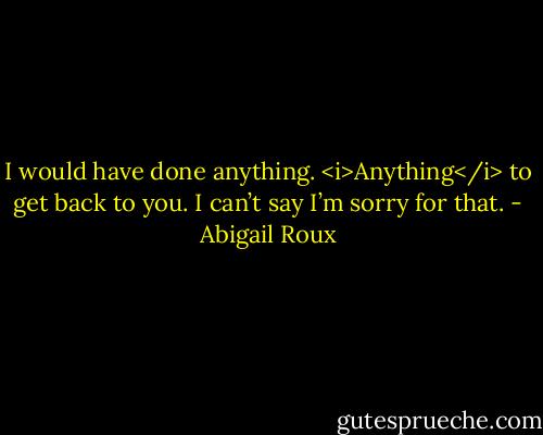 I would have done anything. <i>Anything</i> to get back to you. I can’t say I’m sorry for that. - Abigail Roux