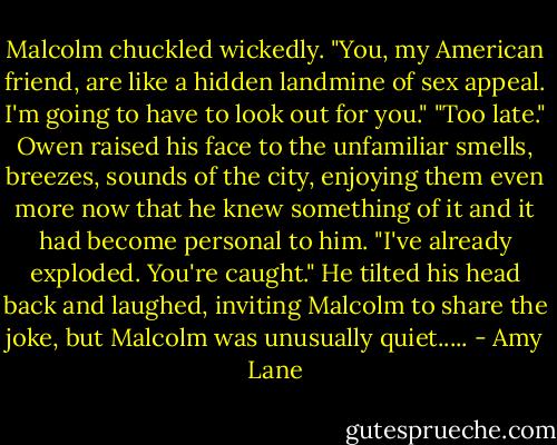Malcolm chuckled wickedly. "You, my American friend, are like a hidden landmine of sex appeal. I'm going to have to look out for you."<br />"Too late." Owen raised his face to the unfamiliar smells, breezes, sounds of the city, enjoying them even more now that he knew something of it and it had become personal to him. "I've already exploded. You're caught."<br />He tilted his head back and laughed, inviting Malcolm to share the joke, but Malcolm was unusually quiet..... - Amy Lane