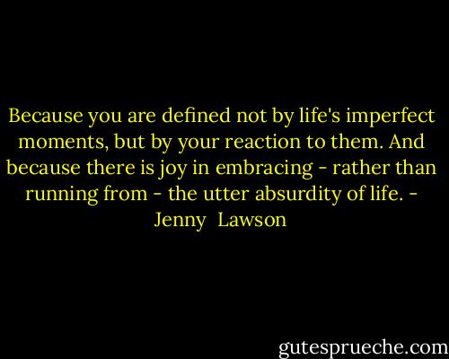 Because you are defined not by life's imperfect moments, but by your reaction to them. And because there is joy in embracing - rather than running from - the utter absurdity of life. - Jenny  Lawson