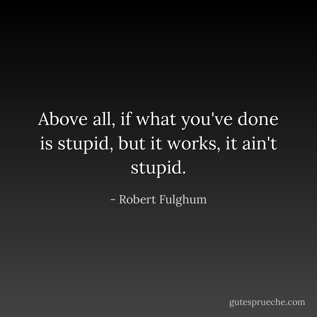 Above all, if what you've done is stupid, but it works, it ain't stupid. - Robert Fulghum