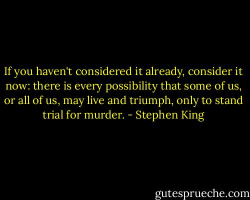 If you haven't considered it already, consider it now: there is every possibility that some of us, or all of us, may live and triumph, only to stand trial for murder. - Stephen King