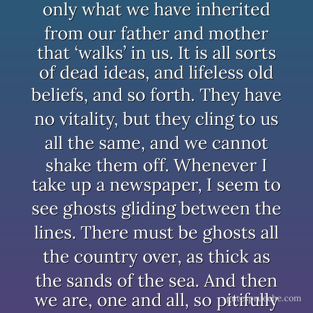 Ghosts! […] I almost think we are all of us ghosts. It is not only what we have inherited from our father and mother that ‘walks’ in us. It is all sorts of dead ideas, and lifeless old beliefs, and so forth. They have no vitality, but they cling to us all the same, and we cannot shake them off. Whenever I take up a newspaper, I seem to see ghosts gliding between the lines. There must be ghosts all the country over, as thick as the sands of the sea. And then we are, one and all, so pitifully afraid of the light. - Henrik Ibsen