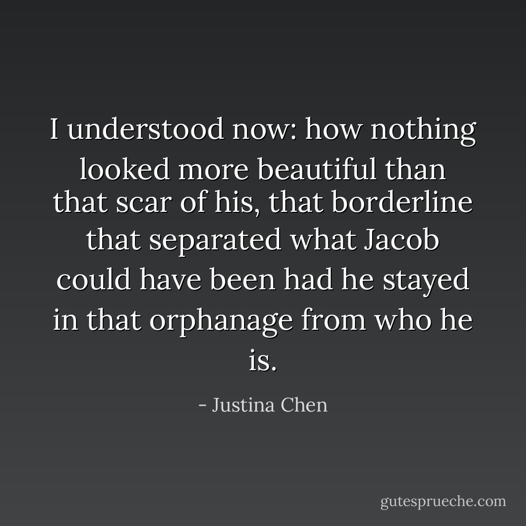 I understood now: how nothing looked more beautiful than that scar of his, that borderline that separated what Jacob could have been had he stayed in that orphanage from who he is. - Justina Chen