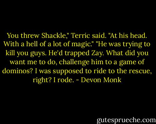 You threw Shackle," Terric said. "At his head. With a hell of a lot of magic."<br />"He was trying to kill you guys. He'd trapped Zay. What did you want me to do, challenge him to a game of dominos? I was supposed to ride to the rescue, right? I rode. - Devon Monk