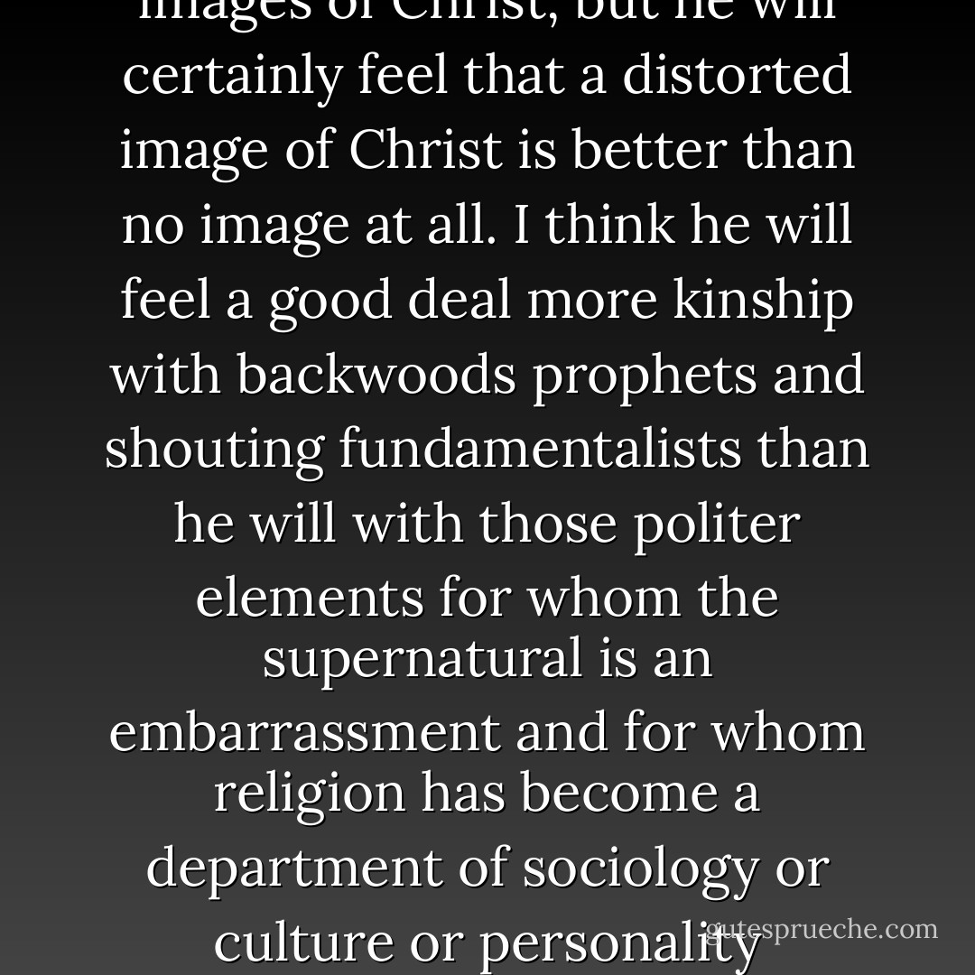 The Catholic novelist in the South will see many distorted images of Christ, but he will certainly feel that a distorted image of Christ is better than no image at all. I think he will feel a good deal more kinship with backwoods prophets and shouting fundamentalists than he will with those politer elements for whom the supernatural is an embarrassment and for whom religion has become a department of sociology or culture or personality development. - Flannery O'Connor
