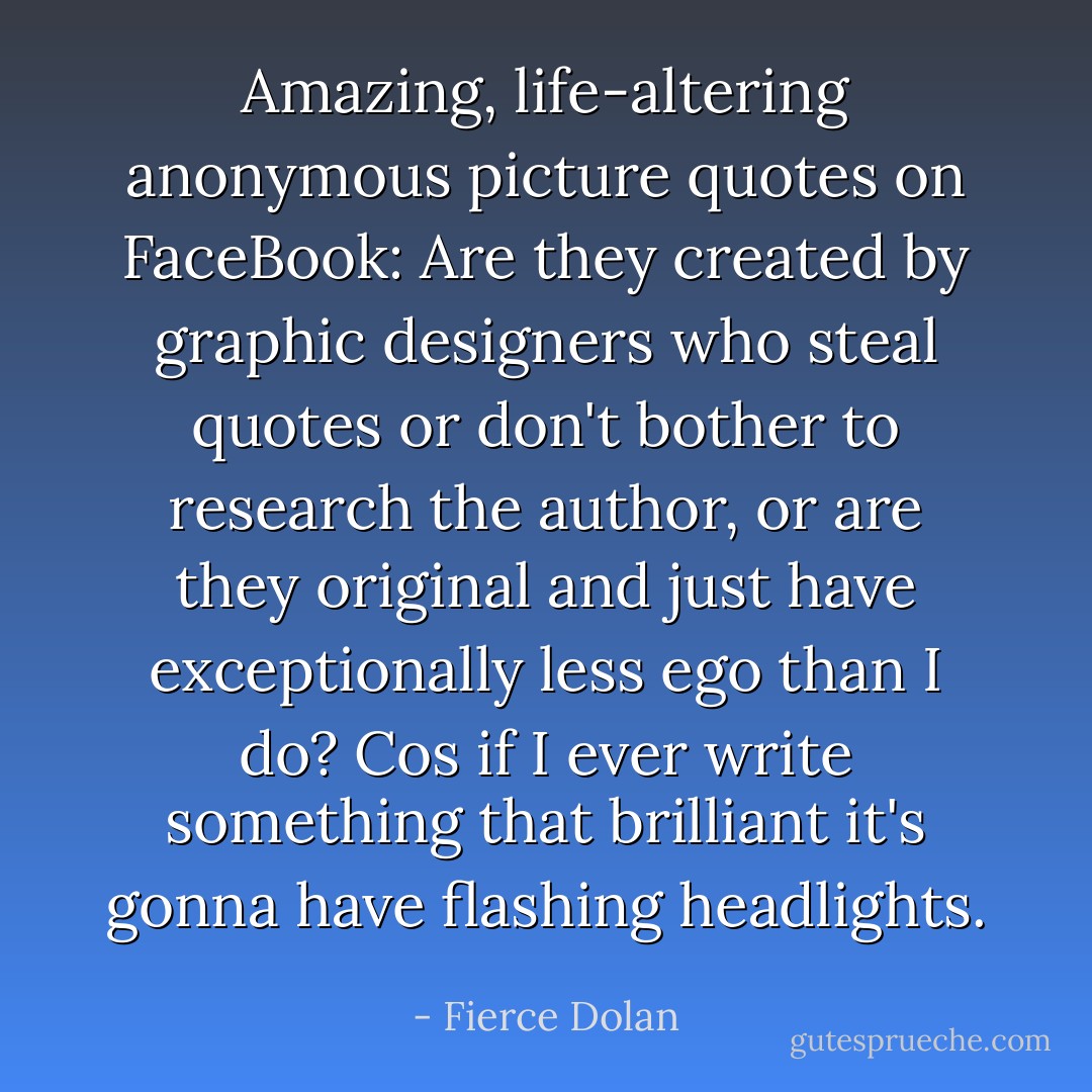 Amazing, life-altering anonymous picture quotes on FaceBook: Are they created by graphic designers who steal quotes or don't bother to research the author, or are they original and just have exceptionally less ego than I do? Cos if I ever write something that brilliant it's gonna have flashing headlights. - Fierce Dolan
