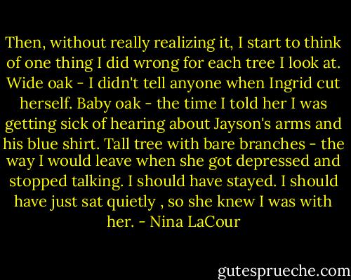 Then, without really realizing it, I start to think of one thing I did wrong for each tree I look at. Wide oak - I didn't tell anyone when Ingrid cut herself. Baby oak - the time I told her I was getting sick of hearing about Jayson's arms and his blue shirt. Tall tree with bare branches - the way I would leave when she got depressed and stopped talking. I should have stayed. I should have just sat quietly , so she knew I was with her. - Nina LaCour