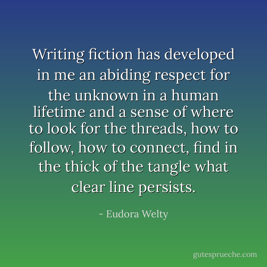 Writing fiction has developed in me an abiding respect for the unknown in a human lifetime and a sense of where to look for the threads, how to follow, how to connect, find in the thick of the tangle what clear line persists. - Eudora Welty