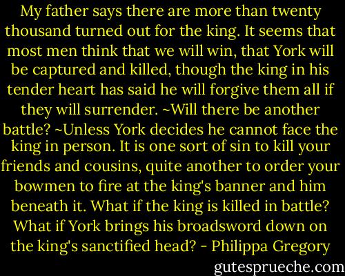 My father says there are more than twenty thousand turned out for the king. It seems that most men think that we will win, that York will be captured and killed, though the king in his tender heart has said he will forgive them all if they will surrender.<br />~Will there be another battle?<br />~Unless York decides he cannot face the king in person. It is one sort of sin to kill your friends and cousins, quite another to order your bowmen to fire at the king's banner and him beneath it. What if the king is killed in battle? What if York brings his broadsword down on the king's sanctified head? - Philippa Gregory